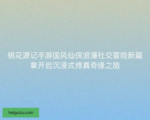 桃花源记手游国风仙侠浪漫社交冒险新篇章开启沉浸式修真奇缘之旅