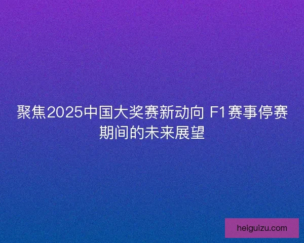 聚焦2025中国大奖赛新动向 F1赛事停赛期间的未来展望