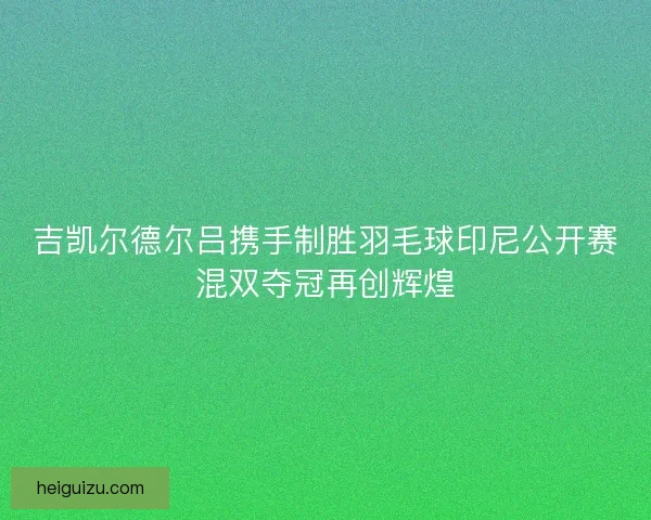 吉凯尔德尔吕携手制胜羽毛球印尼公开赛混双夺冠再创辉煌