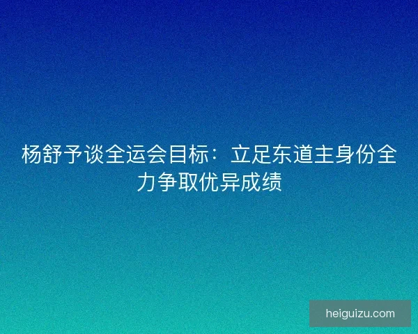 杨舒予谈全运会目标：立足东道主身份全力争取优异成绩