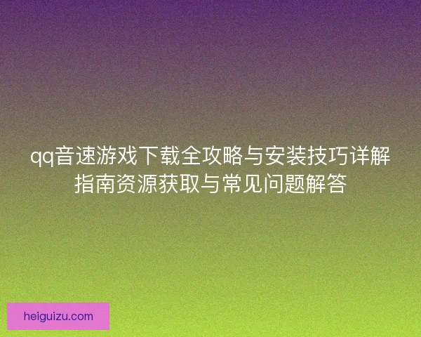 qq音速游戏下载全攻略与安装技巧详解指南资源获取与常见问题解答