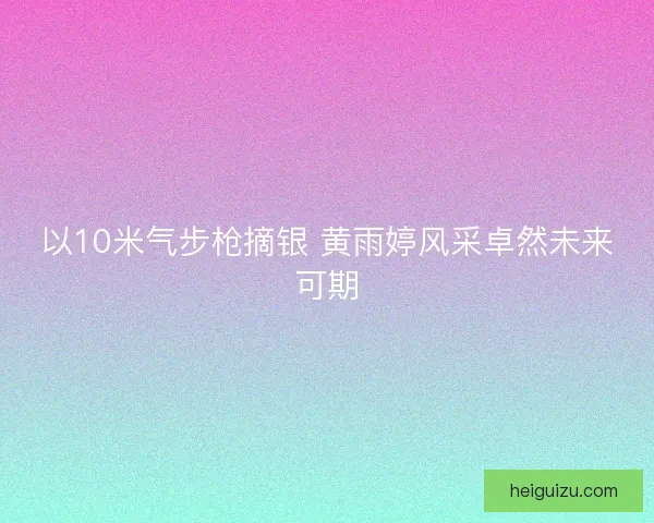 以10米气步枪摘银 黄雨婷风采卓然未来可期