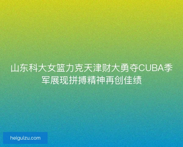 山东科大女篮力克天津财大勇夺CUBA季军展现拼搏精神再创佳绩