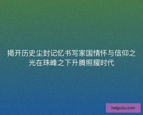 揭开历史尘封记忆书写家国情怀与信仰之光在珠峰之下升腾照耀时代