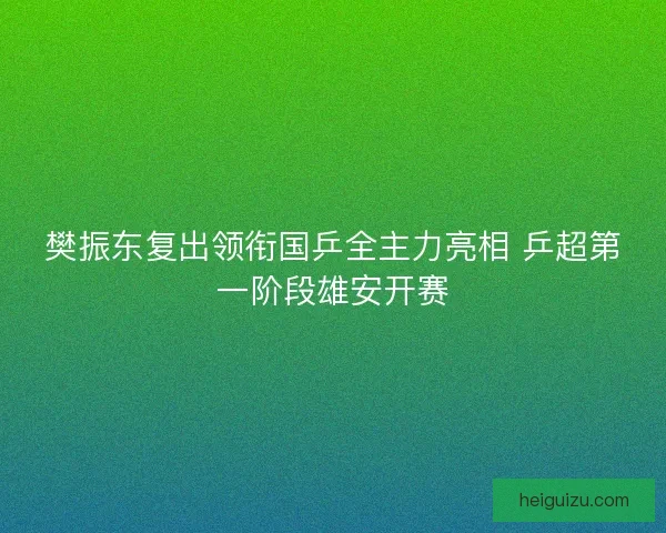樊振东复出领衔国乒全主力亮相 乒超第一阶段雄安开赛