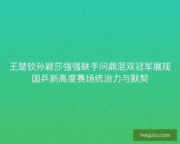 王楚钦孙颖莎强强联手问鼎混双冠军展现国乒新高度赛场统治力与默契