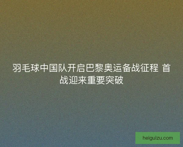 羽毛球中国队开启巴黎奥运备战征程 首战迎来重要突破
