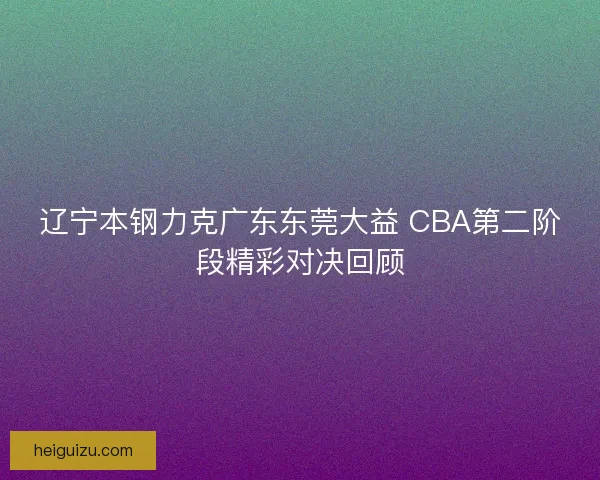 辽宁本钢力克广东东莞大益 CBA第二阶段精彩对决回顾 辽宁本钢力克广东东莞大益 CBA第二阶段精彩对决回顾