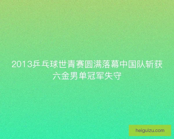 2013乒乓球世青赛圆满落幕中国队斩获六金男单冠军失守
