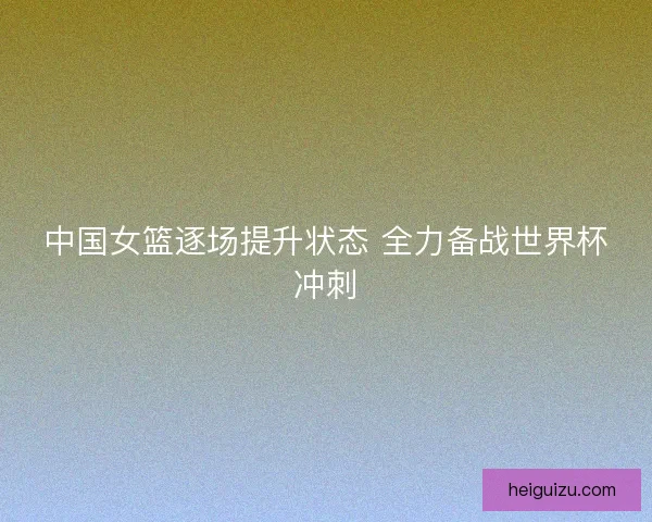 中国女篮逐场提升状态 全力备战世界杯冲刺
