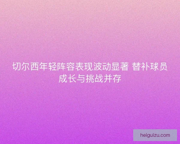 切尔西年轻阵容表现波动显著 替补球员成长与挑战并存