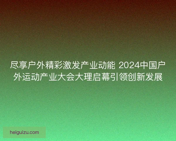 尽享户外精彩激发产业动能 2024中国户外运动产业大会大理启幕引领创新发展