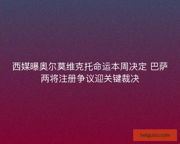西媒曝奥尔莫维克托命运本周决定 巴萨两将注册争议迎关键裁决