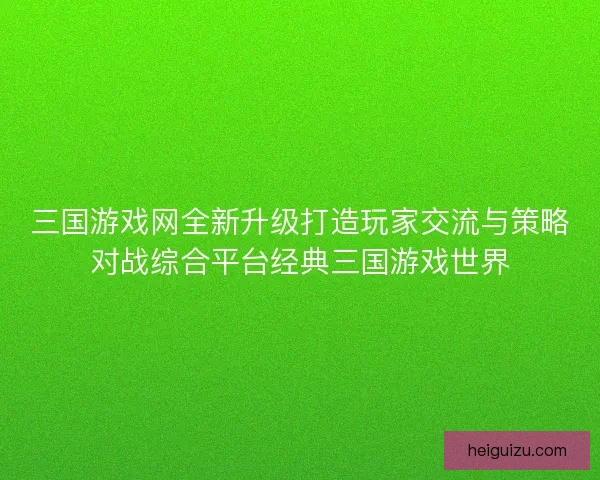 三国游戏网全新升级打造玩家交流与策略对战综合平台经典三国游戏世界