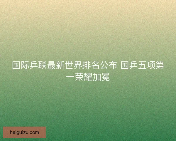 国际乒联最新世界排名公布 国乒五项第一荣耀加冕 国际乒联最新世界排名公布 国乒五项第一荣耀加冕