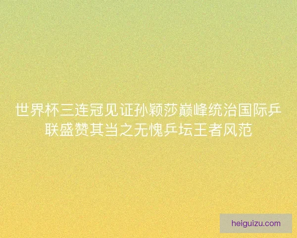 世界杯三连冠见证孙颖莎巅峰统治国际乒联盛赞其当之无愧乒坛王者风范