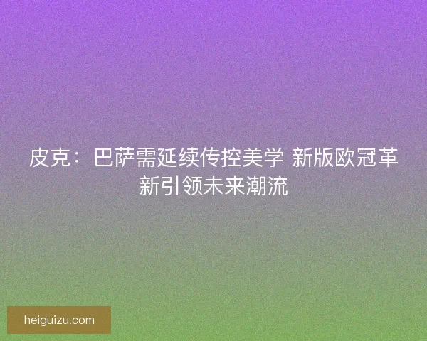 皮克：巴萨需延续传控美学 新版欧冠革新引领未来潮流
