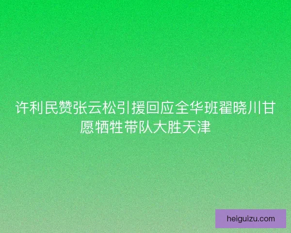 许利民赞张云松引援回应全华班翟晓川甘愿牺牲带队大胜天津 许利民赞张云松引援回应全华班翟晓川甘愿牺牲带队大胜天津