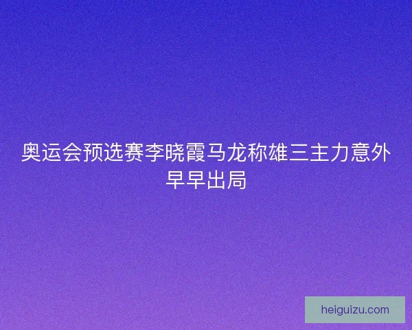 奥运会预选赛李晓霞马龙称雄三主力意外早早出局 奥运会预选赛李晓霞马龙称雄三主力意外早早出局