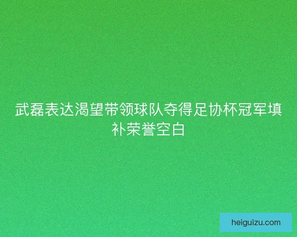 武磊表达渴望带领球队夺得足协杯冠军填补荣誉空白