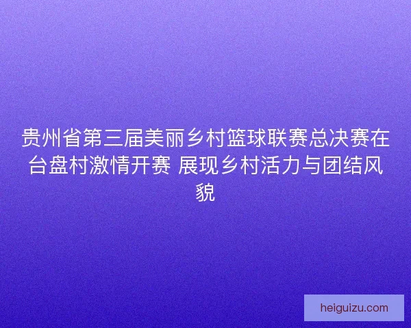 贵州省第三届美丽乡村篮球联赛总决赛在台盘村激情开赛 展现乡村活力与团结风貌 贵州省第三届美丽乡村篮球联赛总决赛在台盘村激情开赛 展现乡村活力与团结风貌