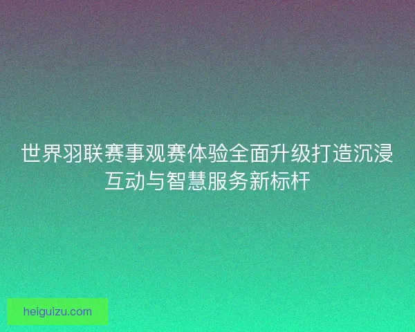 世界羽联赛事观赛体验全面升级打造沉浸互动与智慧服务新标杆 世界羽联赛事观赛体验全面升级打造沉浸互动与智慧服务新标杆