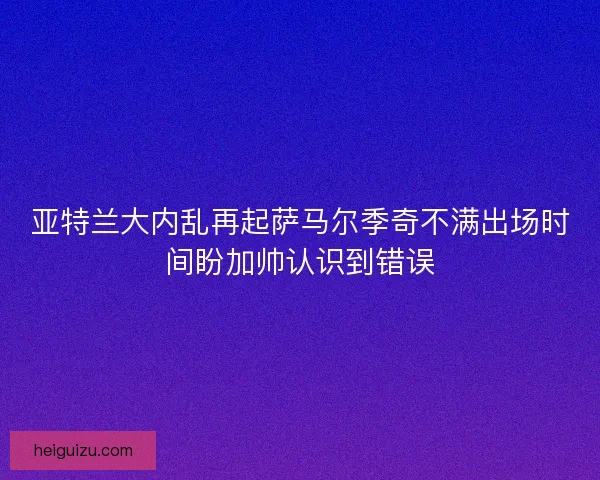 亚特兰大内乱再起萨马尔季奇不满出场时间盼加帅认识到错误